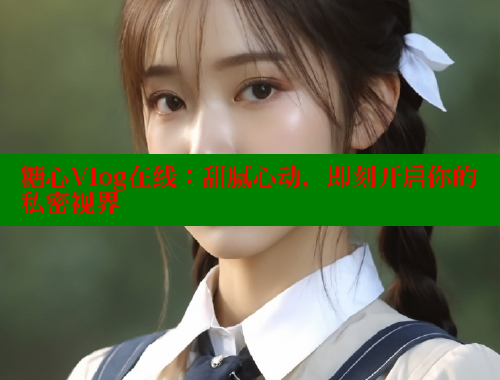 糖心Vlog在线：甜腻心动，即刻开启你的私密视界
