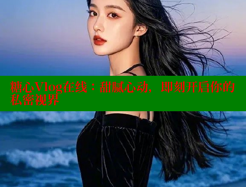 糖心Vlog在线：甜腻心动，即刻开启你的私密视界