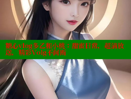 糖心vlog多乙和小桃：甜蜜日常，超清放送，精彩Volg不间断
