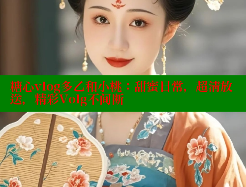 糖心vlog多乙和小桃：甜蜜日常，超清放送，精彩Volg不间断