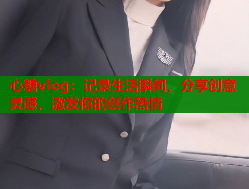 心糖vlog：记录生活瞬间，分享创意灵感，激发你的创作热情