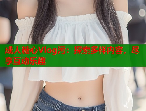 成人糖心Vlog污：探索多样内容，尽享互动乐趣