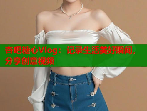 杏吧糖心Vlog：记录生活美好瞬间，分享创意视频