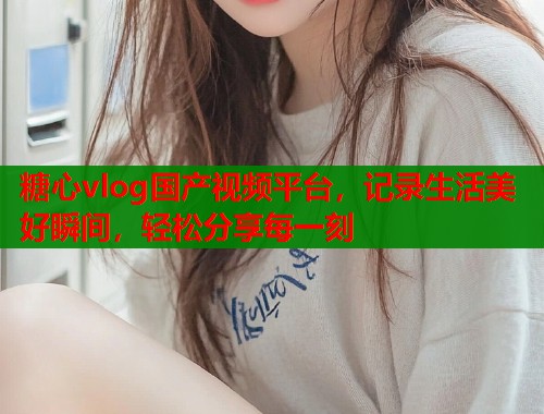 糖心vlog国产视频平台，记录生活美好瞬间，轻松分享每一刻