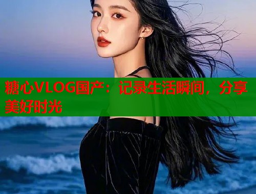 糖心VLOG国产：记录生活瞬间，分享美好时光