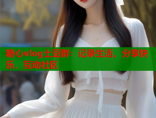 糖心vlog土豆群：记录生活，分享快乐，互动社区