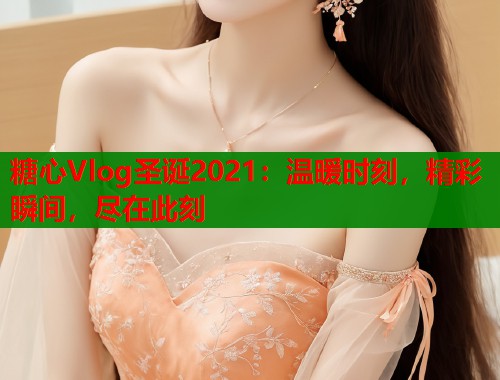 糖心Vlog圣诞2021：温暖时刻，精彩瞬间，尽在此刻