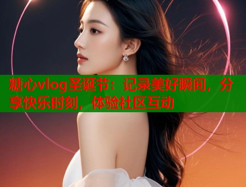 糖心vlog圣诞节：记录美好瞬间，分享快乐时刻，体验社区互动