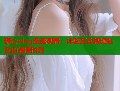 糖心vlog圣诞观看：体验互动视频社区的温暖时刻