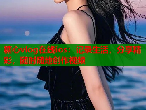 糖心vlog在线ios：记录生活，分享精彩，随时随地创作视频