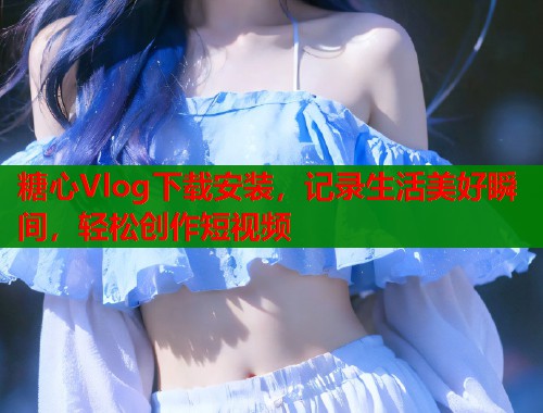 糖心Vlog下载安装，记录生活美好瞬间，轻松创作短视频