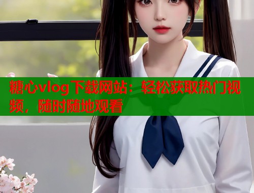 糖心vlog下载网站：轻松获取热门视频，随时随地观看