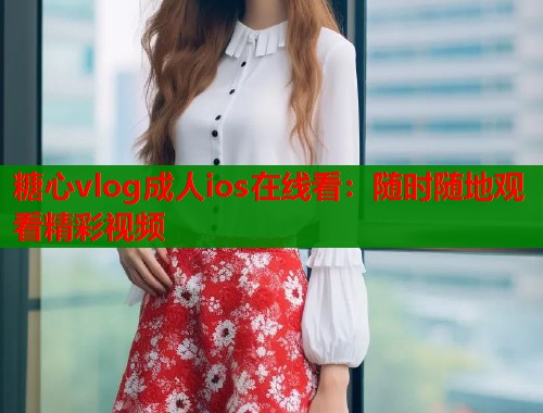 糖心vlog成人ios在线看：随时随地观看精彩视频