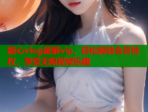 糖心vlog破解vip，轻松解锁会员特权，享受无限视频乐趣