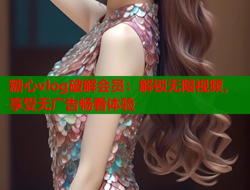 糖心vlog破解会员：解锁无限视频，享受无广告畅看体验