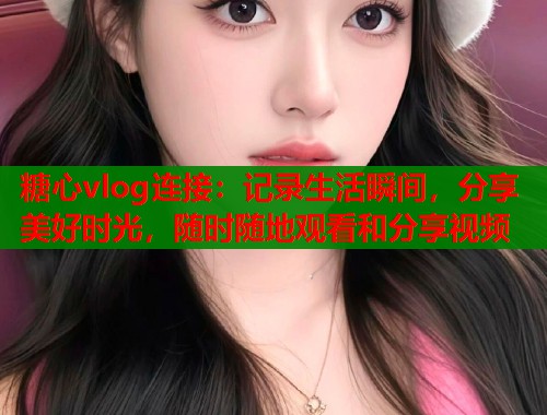 糖心vlog连接：记录生活瞬间，分享美好时光，随时随地观看和分享视频
