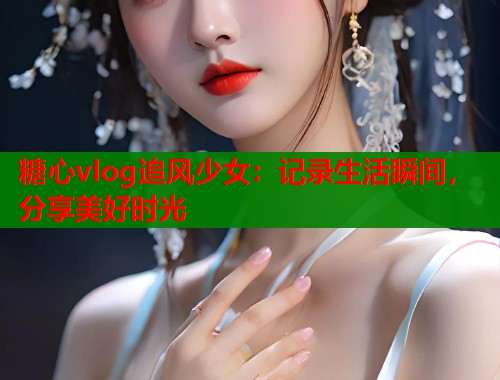 糖心vlog追风少女：记录生活瞬间，分享美好时光