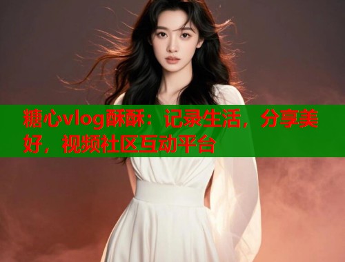 糖心vlog酥酥：记录生活，分享美好，视频社区互动平台