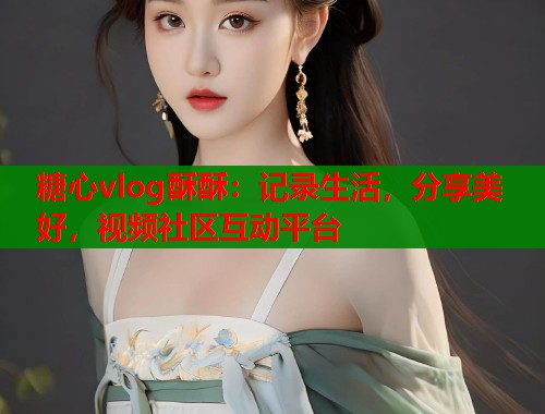 糖心vlog酥酥：记录生活，分享美好，视频社区互动平台