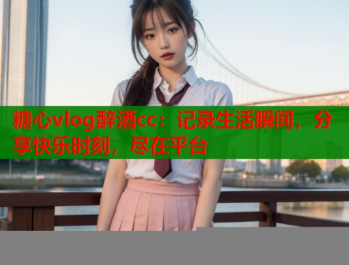 糖心vlog醉酒cc：记录生活瞬间，分享快乐时刻，尽在平台