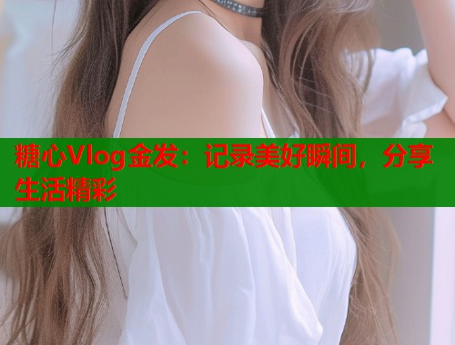糖心Vlog金发：记录美好瞬间，分享生活精彩