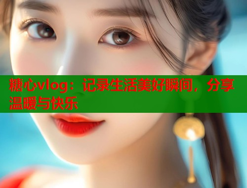 糖心vlog：记录生活美好瞬间，分享温暖与快乐