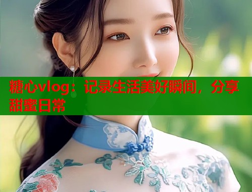 糖心vlog：记录生活美好瞬间，分享甜蜜日常