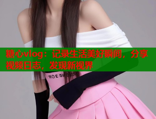 糖心vlog：记录生活美好瞬间，分享视频日志，发现新视界