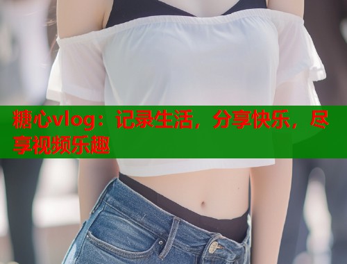 糖心vlog：记录生活，分享快乐，尽享视频乐趣