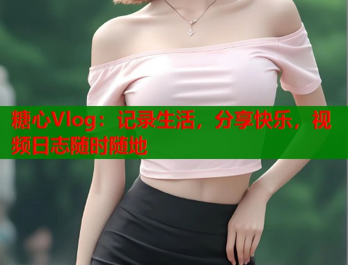 糖心Vlog：记录生活，分享快乐，视频日志随时随地