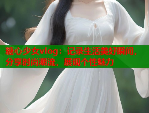 糖心少女vlog：记录生活美好瞬间，分享时尚潮流，展现个性魅力