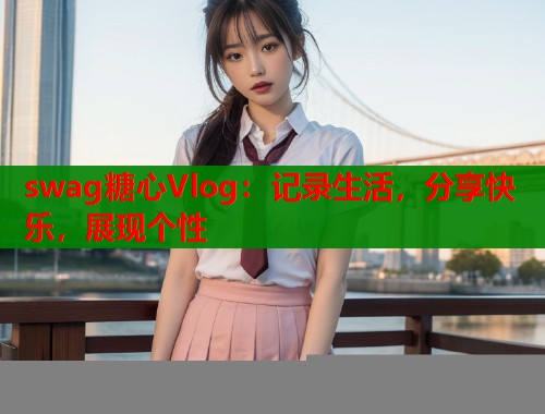 swag糖心Vlog：记录生活，分享快乐，展现个性