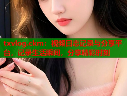txvlog.ckm：视频日志记录与分享平台，记录生活瞬间，分享精彩时刻