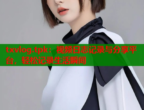 txvlog.tpk：视频日志记录与分享平台，轻松记录生活瞬间