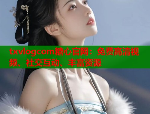 txvlogcom糖心官网：免费高清视频、社交互动、丰富资源