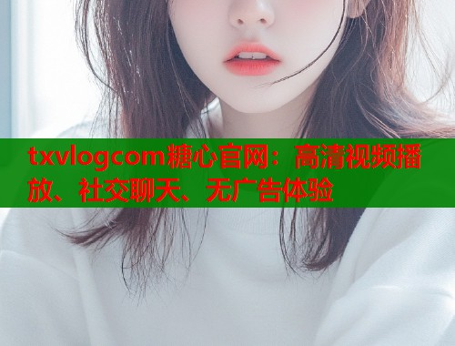 txvlogcom糖心官网：高清视频播放、社交聊天、无广告体验
