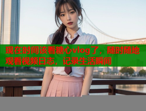 现在时间该看糖心vlog了，随时随地观看视频日志，记录生活瞬间