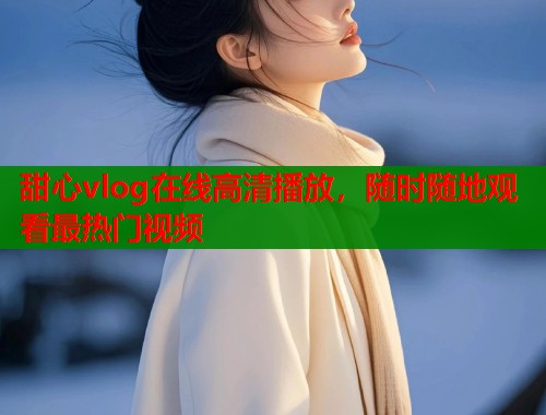 甜心vlog在线高清播放，随时随地观看最热门视频