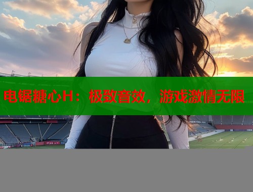 电锯糖心H：极致音效，游戏激情无限