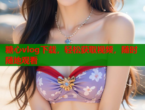 糖心vlog下载，轻松获取视频，随时随地观看
