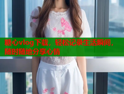 糖心vlog下载，轻松记录生活瞬间，随时随地分享心情