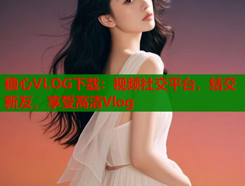 糖心VLOG下载：视频社交平台，结交新友，享受高清Vlog