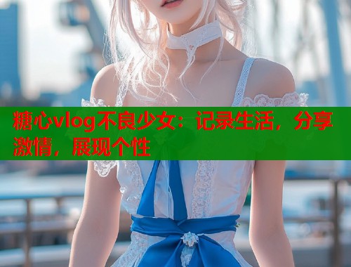 糖心vlog不良少女：记录生活，分享激情，展现个性