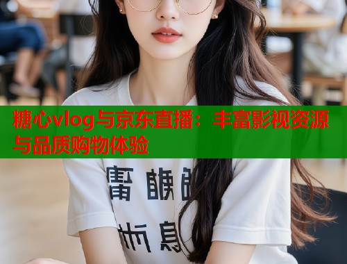 糖心vlog与京东直播：丰富影视资源与品质购物体验