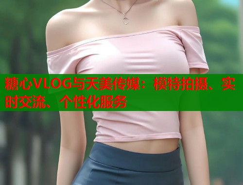糖心VLOG与天美传媒：模特拍摄、实时交流、个性化服务