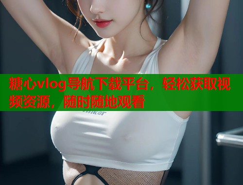 糖心vlog导航下载平台，轻松获取视频资源，随时随地观看