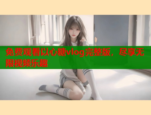 免费观看以心糖vlog完整版，尽享无限视频乐趣