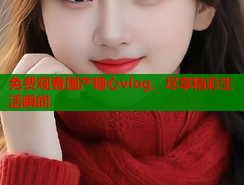 免费观看国产糖心vlog，尽享精彩生活瞬间