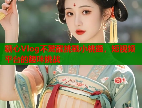 糖心Vlog不驚醒挑戰小桃醬，短视频平台的趣味挑战