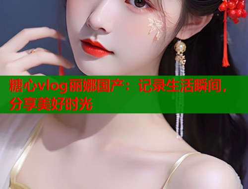 糖心vlog丽娜国产：记录生活瞬间，分享美好时光